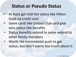 Status or Pseudo Status 
• At least get mid-tier status like Hilton 
© Lypht, LLC All Rights Reserved 
Gold via credit card 
• Some cards like United Club card give 
very status-like benefits 
• Status benefits extend to some extend to 
other family members 
• Worth the incremental push to get 
status, but don’t worry too much about it 
 