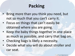© Lypht, LLC All Rights Reserved 
Packing 
• Bring more than you think you need, but 
not so much that you can’t carry it. 
• Focus on things that can’t easily be 
obtained where you are going. 
• Keep the baby things together in one place 
as much as possible, and carry that bag on. 
• Checking bags is likely a necessity. 
• Decide what you will do about stroller and 
car seat. 
 