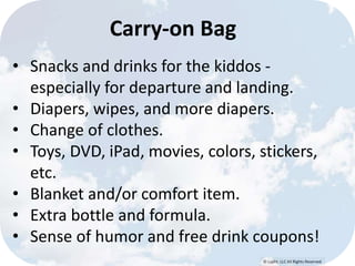 © Lypht, LLC All Rights Reserved 
Carry-on Bag 
• Snacks and drinks for the kiddos - 
especially for departure and landing. 
• Diapers, wipes, and more diapers. 
• Change of clothes. 
• Toys, DVD, iPad, movies, colors, stickers, 
etc. 
• Blanket and/or comfort item. 
• Extra bottle and formula. 
• Sense of humor and free drink coupons! 
 