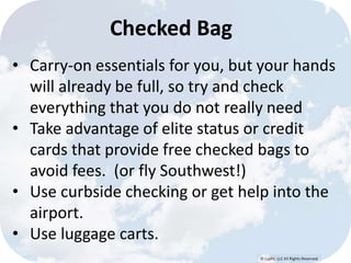 © Lypht, LLC All Rights Reserved 
Checked Bag 
• Carry-on essentials for you, but your hands 
will already be full, so try and check 
everything that you do not really need 
• Take advantage of elite status or credit 
cards that provide free checked bags to 
avoid fees. (or fly Southwest!) 
• Use curbside checking or get help into the 
airport. 
• Use luggage carts. 
 