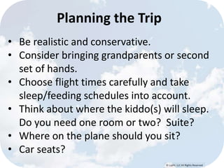 © Lypht, LLC All Rights Reserved 
Planning the Trip 
• Be realistic and conservative. 
• Consider bringing grandparents or second 
set of hands. 
• Choose flight times carefully and take 
sleep/feeding schedules into account. 
• Think about where the kiddo(s) will sleep. 
Do you need one room or two? Suite? 
• Where on the plane should you sit? 
• Car seats? 
 
