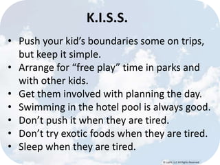 © Lypht, LLC All Rights Reserved 
K.I.S.S. 
• Push your kid’s boundaries some on trips, 
but keep it simple. 
• Arrange for “free play” time in parks and 
with other kids. 
• Get them involved with planning the day. 
• Swimming in the hotel pool is always good. 
• Don’t push it when they are tired. 
• Don’t try exotic foods when they are tired. 
• Sleep when they are tired. 
 