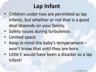 © Lypht, LLC All Rights Reserved 
Lap Infant 
• Children under two are permitted as lap 
infants, but whether or not that is a good 
deal depends on your family. 
• Safety issues during turbulence. 
• Limited space 
• Keep in mind the baby’s temperament – 
won’t know that until they are born. 
• Little C would have been a disaster as a lap 
infant! 
 