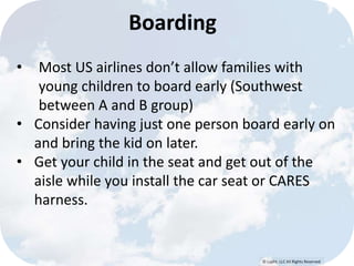 Boarding 
• Most US airlines don’t allow families with 
young children to board early (Southwest 
between A and B group) 
• Consider having just one person board early on 
© Lypht, LLC All Rights Reserved 
and bring the kid on later. 
• Get your child in the seat and get out of the 
aisle while you install the car seat or CARES 
harness. 
 