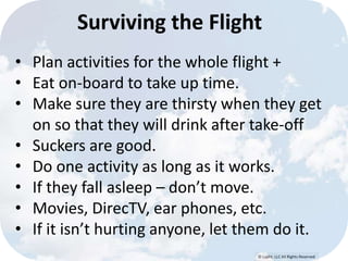 Surviving the Flight 
• Plan activities for the whole flight + 
• Eat on-board to take up time. 
• Make sure they are thirsty when they get 
on so that they will drink after take-off 
• Suckers are good. 
• Do one activity as long as it works. 
• If they fall asleep – don’t move. 
• Movies, DirecTV, ear phones, etc. 
• If it isn’t hurting anyone, let them do it. 
© Lypht, LLC All Rights Reserved 
 