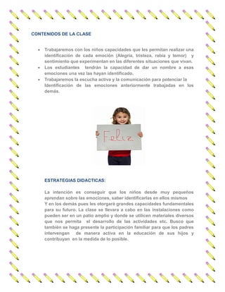 CONTENIDOS DE LA CLASE 
 Trabajaremos con los niños capacidades que les permitan realizar una identificación de cada emoción (Alegría, tristeza, rabia y temor) y sentimiento que experimentan en las diferentes situaciones que vivan. 
 Los estudiantes tendrán la capacidad de dar un nombre a esas emociones una vez las hayan identificado. 
 Trabajaremos la escucha activa y la comunicación para potenciar la 
Identificación de las emociones anteriormente trabajadas en los demás. 
ESTRATEGIAS DIDACTICAS: 
La intención es conseguir que los niños desde muy pequeños aprendan sobre las emociones, saber identificarlas en ellos mismos 
Y en los demás pues les otorgará grandes capacidades fundamentales para su futuro. La clase se llevara a cabo en las instalaciones como pueden ser en un patio amplio y donde se utilicen materiales diversos que nos permita el desarrollo de las actividades etc. Busco que también se haga presente la participación familiar para que los padres intervengan de manera activa en la educación de sus hijos y contribuyan en la medida de lo posible. 
 