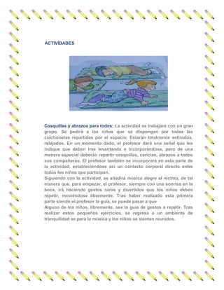 ACTIVIDADES 
Cosquillas y abrazos para todos: La actividad se trabajará con un gran grupo. Se pedirá a los niños que se dispongan por todas las colchonetas repartidas por el espacio. Estarán totalmente estirados, relajados. En un momento dado, el profesor dará una señal que les indique que deben irse levantando e incorporándose, pero de una manera especial deberán repartir cosquillas, caricias, abrazos a todos sus compañeros. El profesor también se incorporará en esta parte de la actividad, estableciéndose así un contacto corporal directo entre todos los niños que participan. 
Siguiendo con la actividad, se añadirá música alegre al recinto, de tal manera que, para empezar, el profesor, siempre con una sonrisa en la boca, irá haciendo gestos raros y divertidos que los niños deben repetir, moviéndose libremente. Tras haber realizado esta primera parte siendo el profesor la guía, se puede pasar a que 
Alguno de los niños, libremente, sea la guía de gestos a repetir. Tras realizar estos pequeños ejercicios, se regresa a un ambiente de tranquilidad se para la música y los niños se sientan reunidos. 
 