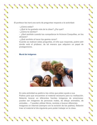 El profesor les hará una serie de preguntas respecto a la actividad: 
- ¿Cómo estás? 
- ¿Qué te ha gustado más de la clase? ¿Por qué? 
- ¿Cómo te sientes? 
- ¿Qué sentiste cuando tus compañeros te hicieron Cosquillas, en los abrazos? 
- ¿Qué sentiste al hacer los gestos raros? 
Cuando se realicen estas preguntas, el niño que responda, podrá salir donde está el profesor, de tal manera que adquiera un papel de protagonismo. 
Mural de imágenes 
En esta actividad se pedirá a los niños que pidan ayuda a sus 
Padres para que encuentren el material necesario para su realización. Deberán buscar en diferentes fuentes imágenes de emociones: pueden ser imágenes de personas reales, de dibujo animados, de animales…. Y pueden utilizar libros, revistas o buscar diferentes 
Imágenes en internet (siempre con la revisión de los padres). Deberán traer el material el día siguiente para poder trabajar en la clase.  