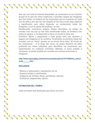 Una vez con todo el material disponible, se comenzará en una reunión grupal en la que los niños explicarán a grandes rasgos las imágenes que han traído, se hablará de las emociones que se muestran en cada una de ellas y por qué las han elegido (si les hace sentir algo especial y significativo para ellos) Después, se recolectarán todas las imágenes, y con la ayuda del profesor, se irán 
Clasificando: emociones alegres, tristes, divertidas, de miedo, de envidia. Una vez que ya han sido clasificadas todas, se dividirá a los niños en grupos y se dispondrá a hacer un mural se dará una 
Cartulina, tijeras y pegamento a cada grupo para que recorten y peguen las imágenes en la cartulina. Finalmente, se pondrán todos los murales, con un “título” puesto, en un rincón de la clase “El rincón de las emociones”. A lo largo del curso, se podrá disponer de ellos pudiendo los niños utilizarlos para identificar las emociones que experimentan en cualquier momento. Además, si fuera posible y necesario, se podrá ampliar los murales con nuevas emociones o 
Imágenes. 
http://www.educaplay.com/es/recursoseducativos/1511549/mis_emociones______.htm 
RECURSOS 
- Música y radiocasete o reproductor de cd. 
- Espacio amplio y colchonetas. 
- Imágenes de revistas, libros, periódicos, internet. 
- Cartulinas, pegamentos, tijeras. 
ESTIMACION DEL TIEMPO 
Cada actividad está destinada para durar una hora. 
 