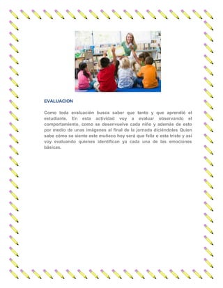 EVALUACION 
Como toda evaluación busca saber que tanto y que aprendió el estudiante. En esta actividad voy a evaluar observando el comportamiento, como se desenvuelve cada niño y además de esto por medio de unas imágenes al final de la jornada diciéndoles Quien sabe cómo se siente este muñeco hoy será que feliz o esta triste y así voy evaluando quienes identifican ya cada una de las emociones básicas. 
