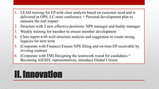 1. LEAD training for EP with clear analysis based on customer need and is
delivered in OPS, LC-mini conference + Personal development plan to
measure the real impact
2. Structure with 2 new effective positions: NPS manager and buddy manager
3. Weekly training for member to ensure member development
4. Clear report with well-structure analysis and suggestion to create strong
legacies for next term
5. (Corporate with Finance) Ensure NPS filling and on-time EP receivable by
revising contract
6. (Corporate with TM) Designing the teamwork round for candidates “
Becoming AIESEC representatives, introduce Global Citizen.

II. Innovation

 