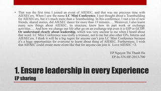 • That was the first time I joined an event of AIESEC, and that was my precious time with
AIESECers. When I saw the name LC Mini Conference, I just thought about a Teambuilding
for AIESECers, but it’s much more than a Teambuilding. In this conference, I met a lot of new
friends, shared stories, did AIESEC dance for more than 15 minutes…. Moreover, I also learnt
many new things about AIESEC, its structure, knew how its part work or exchange
activities…. And how we change our life after go on an exchange trip even it is GIP or GCDP.
Or understand clearly about leadership, which was very unclear to me when I heard about
that word. LC Mini Conference was really a treasure, not to me but also other EPs, Interns and
AIESECers. I think it will be a big regret for anyone can’t join LC Mini Conference because
it’s a huge opportunities for everyone to learnt about thing of AIESEC. Furthermore, I wish
that AIESEC could create more event like that for anyone can join it. Love AIESEC <3.

EP Nguyen Thi Thanh Ha
EP-In-VN-HF-2013-700

1. Ensure leadership in every Experience
EP sharing

 
