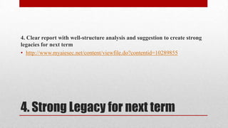4. Clear report with well-structure analysis and suggestion to create strong
legacies for next term
• http://www.myaiesec.net/content/viewfile.do?contentid=10289855

4. Strong Legacy for next term

 