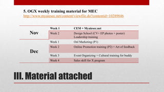 5. OGX weekly training material for MEC
http://www.myaiesec.net/content/viewfile.do?contentid=10289846
Week 1
Week 2

Design School (CV+ EP photos + poster)
Leadership training

Week 1

Onl Marketing (P1)

Week 2

Online Promotion training (P2) + Art of feedback

Week 3

Event Organizing + Cultural training for buddy

Week 4

Nov

CEM + Myaiesec.net

Sales skill for X program

Dec

III. Material attached

 