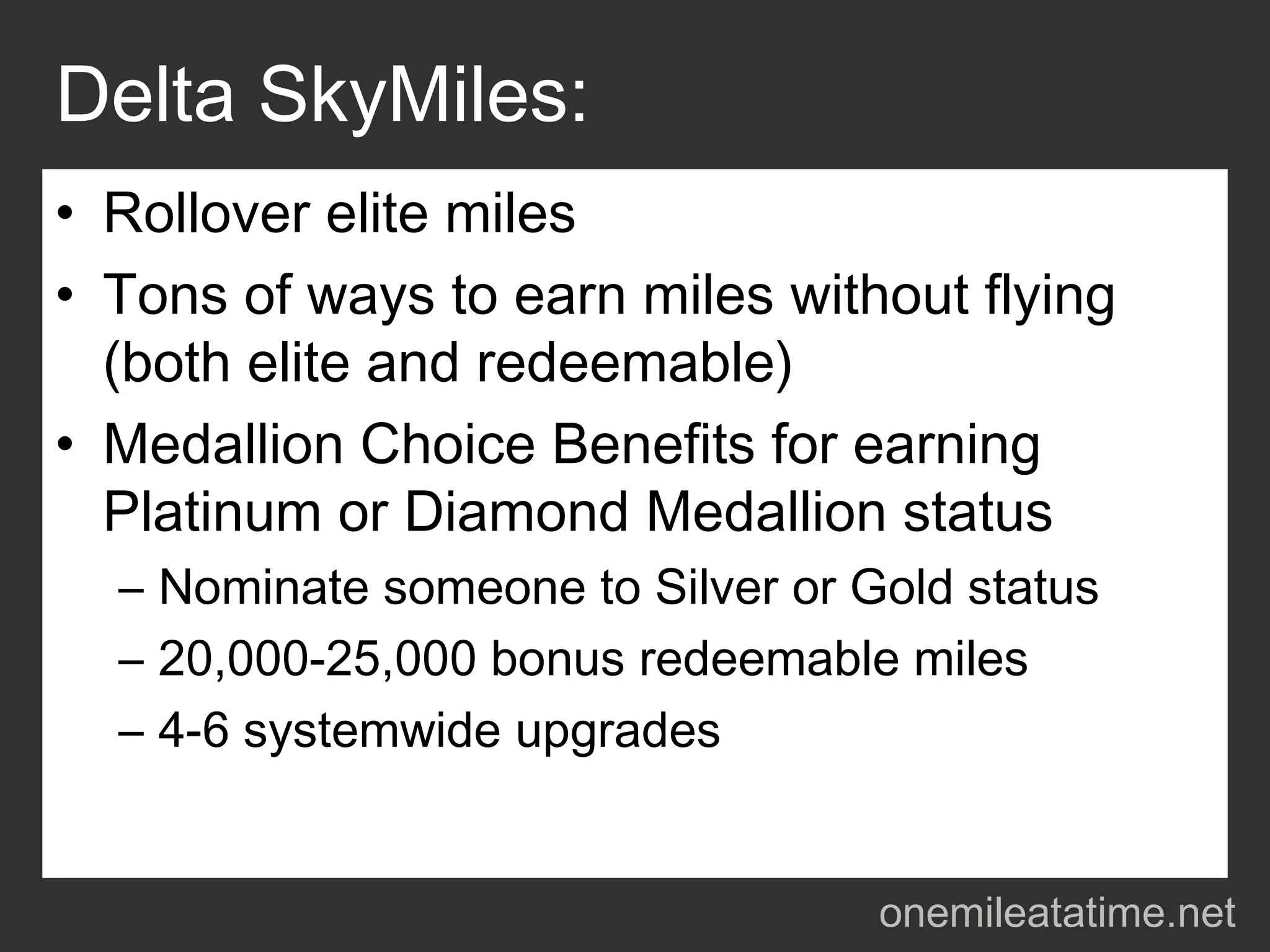 Delta SkyMiles:
• Rollover elite miles
• Tons of ways to earn miles without flying
  (both elite and redeemable)
• Medallion Choice Benefits for earning
  Platinum or Diamond Medallion status
  – Nominate someone to Silver or Gold status
  – 20,000-25,000 bonus redeemable miles
  – 4-6 systemwide upgrades


                                   onemileatatime.net
 