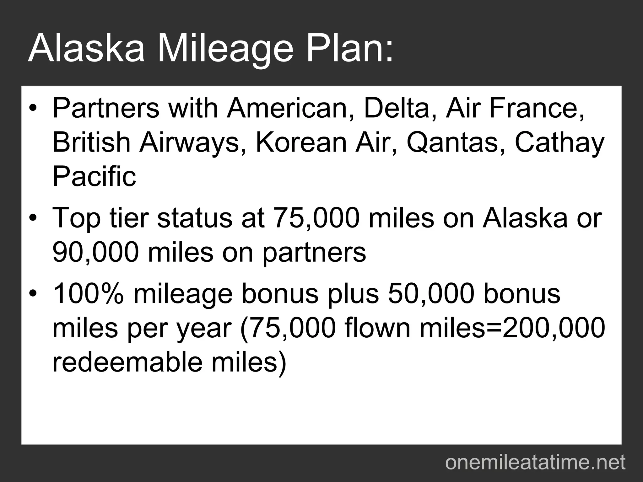 Alaska Mileage Plan:
• Partners with American, Delta, Air France,
  British Airways, Korean Air, Qantas, Cathay
  Pacific
• Top tier status at 75,000 miles on Alaska or
  90,000 miles on partners
• 100% mileage bonus plus 50,000 bonus
  miles per year (75,000 flown miles=200,000
  redeemable miles)


                                 onemileatatime.net
 