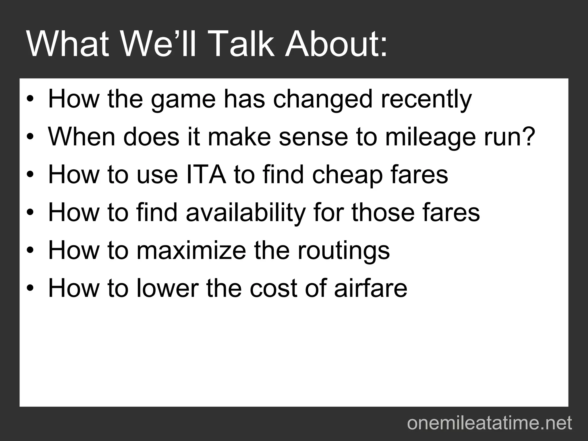 What We’ll Talk About:
•   How the game has changed recently
•   When does it make sense to mileage run?
•   How to use ITA to find cheap fares
•   How to find availability for those fares
•   How to maximize the routings
•   How to lower the cost of airfare




                                 onemileatatime.net
 