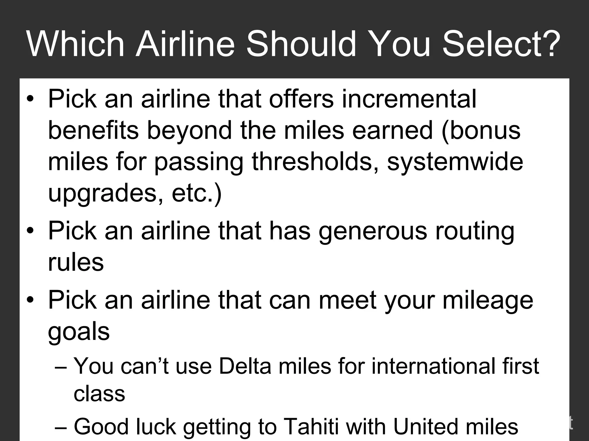 Which Airline Should You Select?
• Pick an airline that offers incremental
  benefits beyond the miles earned (bonus
  miles for passing thresholds, systemwide
  upgrades, etc.)
• Pick an airline that has generous routing
  rules
• Pick an airline that can meet your mileage
  goals
  – You can’t use Delta miles for international first
    class
                                      onemileatatime.net
  – Good luck getting to Tahiti with United miles
 