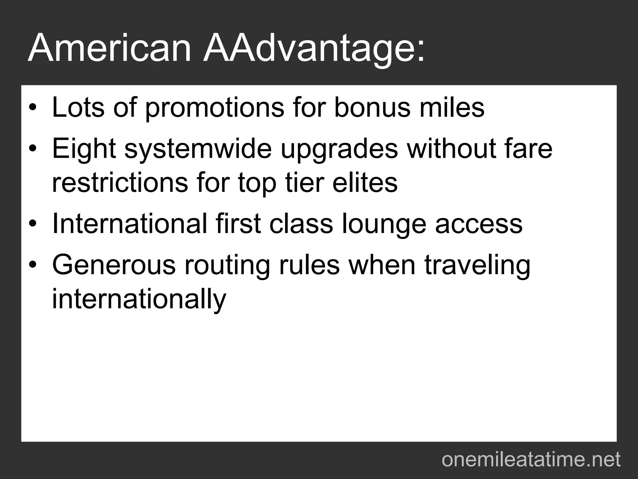 American AAdvantage:
• Lots of promotions for bonus miles
• Eight systemwide upgrades without fare
  restrictions for top tier elites
• International first class lounge access
• Generous routing rules when traveling
  internationally




                                onemileatatime.net
 