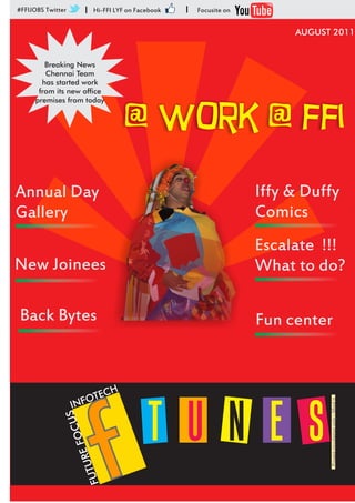 #FFIJOBS Twitter       I    Hi-FFI LYF on Facebook   I   Focusite on


                                                                            AUGUST 2011


        Breaking News
        Chennai Team
       has started work
      from its new office



                                      @ work @ ffi
     premises from today




Annual Day                                                             Iffy & Duffy
Gallery                                                                Comics
                                                                       Escalate !!!
New Joinees                                                            What to do?

Back Bytes                                                             Fun center


                           C     H
                    NF OTE
                                                                                  Private circulation only - Mind it




                                             T U N E S
                   I




                               f
               US       C
                   E FOR   U
                       FUT
 
