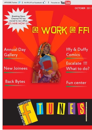 #FFIJOBS Twitter       I    Hi-FFI LYF on Facebook   I   Focusite on


                                                                           OCTOBER 2011


        Breaking News
       Chennai H2 has
      moved to new office.
    ITS NHR NOW !!!!


                                      @ work @ ffi
Annual Day                                                             Iffy & Duffy
Gallery                                                                Comics
                                                                       Escalate !!!
New Joinees                                                            What to do?

Back Bytes                                                             Fun center


                           C     H
                    NF OTE
                                                                                  Private circulation only - Mind it




                                             T U N E S
                   I




                               f
               US       C
                   E FOR   U
                       FUT
 