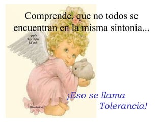 ¡Eso se llama  Tolerancia! Comprende, que no todos se encuentran en la misma sintonía... 