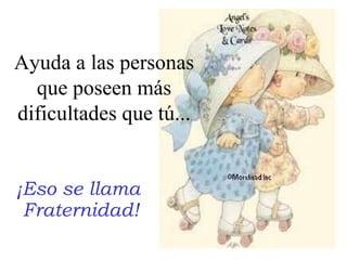 ¡Eso se llama  Fraternidad! Ayuda a las personas que poseen más dificultades que tú... 