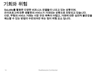 기회와 위험
SoLoMo를 활용한 다양한 비즈니스 모델들이 나오고 있는 상황이며,
라이프로그에 따른 생활편의 서비스가 기대되는 상황으로 전망되고 있습니다.
다만, 무형의 서비스 거래는 시장 규모 예측이 어렵고, 거래에 대한 심리적 불안감을
해소할 수 있는 방법이 수반되야만 하는 점이 위험 요소 입니다.




14               RealNetworks Confidential
 