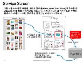 Service Screen
다른 사용자가 올린 내용을 나의 관심 내용(Have, Want, Sell, Share)에 추가할 수
있습니다. 이를 통해 사용자간의 정보 공유, 공통 관심내용이 생기게 되며 누적이
됨에 따라 사용자가 어떤 정보에 관심이 있는지 파악하게 됩니다.




                                                    *이미지 인식
                                                    어떤 것인지, 어떤
                 타인이 올린 정보를                         색상인지
                 내 관심내용에 추가                         인식하여 저장



                                                  개인정보 수집




                       공통 관심사가 있는 사람에게
                       추천 인물 정보 Push
                                                    Find Thins
                       (1일 1회 등 설정에 따라)
6                     RealNetworks Confidential
 