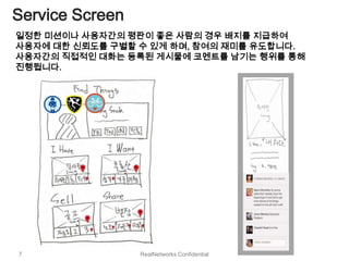 Service Screen
일정한 미션이나 사용자간의 평판이 좋은 사람의 경우 배지를 지급하여
사용자에 대한 신뢰도를 구별할 수 있게 하며, 참여의 재미를 유도합니다.
사용자간의 직접적인 대화는 등록된 게시물에 코멘트를 남기는 행위를 통해
진행됩니다.




7                RealNetworks Confidential
 