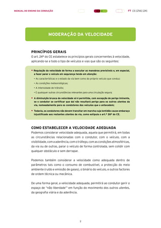2
PRINCÍPIOS GERAIS
O art. 24º do CE estabelece os princípios gerais concernentes à velocidade,
aplicando-se a todo o tipo de veículos e vias que são os seguintes:
• Regulação da velocidade de forma a executar as manobras previsíveis e, em especial,
a fazer parar o veículo em segurança tendo em atenção:
– As características e o estado da via bem como do próprio veículo que conduz;
– As condições meteorológicas;
– A intensidade de trânsito;
– E quaisquer outras circunstâncias relevantes para uma circulação segura;
• A diminuição brusca da velocidade só é permitida, com excepção de perigo iminente,
se o condutor se certificar que daí não resultará perigo para os outros utentes da
via, nomeadamente para os condutores dos veículos que o antecedem;
• Todavia, os condutores não devem transitar em marcha cuja lentidão cause embaraço
injustificado aos restantes utentes da via, como estipula o art.º 26º do CE.
COMO ESTABELECER A VELOCIDADE ADEQUADA
Podemos considerar velocidade adequada, aquela que permitirá, em todas
as circunstâncias relacionadas com o condutor, com o veículo, com a
visibilidade,comaaderência,comotráfego,comascondiçõesatmosféricas,
da via ou de outras, parar o veículo de forma controlada, sem colidir com
qualquer obstáculo e sem derrapar.
Podemos também considerar a velocidade como adequada dentro de
parâmetros tais como o consumo de combustível, a protecção do meio
ambiente (ruído e emissão de gases), o binário do veículo, e outros factores
de ordem técnica ou mecânica.
De uma forma geral, a velocidade adequada, permitirá ao condutor gerir o
espaço de “não liberdade”1
em função do movimento dos outros utentes,
da geografia viária e da aderência.
MODERAÇÃO DA VELOCIDADE
MANUAL DO ENSINO DA CONDUÇÃO FT [3] [256] [24]
 