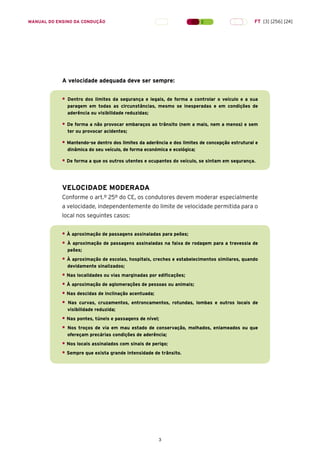3
A velocidade adequada deve ser sempre:
• Dentro dos limites da segurança e legais, de forma a controlar o veículo e a sua
paragem em todas as circunstâncias, mesmo se inesperadas e em condições de
aderência ou visibilidade reduzidas;
• De forma a não provocar embaraços ao trânsito (nem a mais, nem a menos) e sem
ter ou provocar acidentes;
• Mantendo-se dentro dos limites da aderência e dos limites de concepção estrutural e
dinâmica do seu veículo, de forma económica e ecológica;
• De forma a que os outros utentes e ocupantes do veículo, se sintam em segurança.
VELOCIDADE MODERADA
Conforme o art.º 25º do CE, os condutores devem moderar especialmente
a velocidade, independentemente do limite de velocidade permitida para o
local nos seguintes casos:
• À aproximação de passagens assinaladas para peões;
• À aproximação de passagens assinaladas na faixa de rodagem para a travessia de
peões;
• À aproximação de escolas, hospitais, creches e estabelecimentos similares, quando
devidamente sinalizados;
• Nas localidades ou vias marginadas por edificações;
• À aproximação de aglomerações de pessoas ou animais;
• Nas descidas de inclinação acentuada;
• Nas curvas, cruzamentos, entroncamentos, rotundas, lombas e outros locais de
visibilidade reduzida;
• Nas pontes, túneis e passagens de nível;
• Nos troços de via em mau estado de conservação, molhados, enlameados ou que
ofereçam precárias condições de aderência;
• Nos locais assinalados com sinais de perigo;
• Sempre que exista grande intensidade de trânsito.
MANUAL DO ENSINO DA CONDUÇÃO FT [3] [256] [24]
 