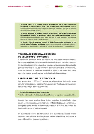 6
MANUAL DO ENSINO DA CONDUÇÃO FT [3] [256] [24]
- De 120 € a 600 €, se exceder em mais de 10 km/h e até 20 km/h, dentro das
localidades, ou em mais de 20 km/h e até 40 km/h, fora das localidades, sendo a
contra-ordenação considerada grave pelo que há lugar também à aplicação da inibição
de conduzir entre 1 mês e 1 ano;
- De 300 € a 1500 € se exceder em mais de 20 km/h e até 40 km/h, dentro das
localidades ou em mais de 40 km/h e até 60 km/h, fora das localidades, sendo a
contra-ordenação considerada muito grave pelo que há lugar também à aplicação da
inibição de conduzir entre 2 meses e 2 anos;
- De 500 € a 2500 € se exceder em mais de 40 km/h, dentro das localidades, ou em
mais de 60 km/h, fora das localidades, sendo a contra-ordenação considerada muito gra-
ve pelo que há lugar também à aplicação da inibição de conduzir entre 2 meses e 2 anos.
VELOCIDADE EXCESSIVA E EXCESSO
DE VELOCIDADE – CONCEITOS
A velocidade excessiva difere do excesso de velocidade conceptualmente.
Excessodevelocidadeéultrapassaroslimiteslegaisdevelocidade,impostospor
lei.Avelocidadeexcessivaé,quandoseconduzaumavelocidadenãoadequada
para as condições da via, do veículo ou de quaisquer outras circunstâncias,
como por exemplo, as condições atmosféricas. Pode circular-se em velocidade
excessiva mesmo sem ultrapassar os limites legais da velocidade.
LIMITES ESPECIAIS DE VELOCIDADE
Nos termos do art.º 28º do CE, sempre que a intensidade do trânsito ou as
características das vias o aconselhem, podem ser fixados, para vigorar em
certas vias, troços de via ou períodos:
• Limites mínimos de velocidade instantânea;
• Limites máximos de velocidade instantânea inferiores ou superiores aos estabelecidos.
Quando haja lugar à aplicação de limites especiais de velocidade, estes
devem ser sinalizados ou, se temporários e não sendo possível a sinalização,
divulgados pelos meios de comunicação social, a fixação de painéis de
informação ou outro meio adequado.
Os automóveis ligeiros de mercadorias e os automóveis pesados devem
ostentar, à retaguarda, a indicação dos limites máximos de velocidade a
que estão sujeitos fora das localidades.
 