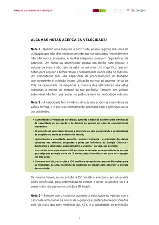 7
MANUAL DO ENSINO DA CONDUÇÃO FT [3] [256] [24]
ALGUMAS NOTAS ACERCA DA VELOCIDADE!
Nota 1 – Quando uma máquina é construída, possui regimes máximos de
utilização que não têm necessariamente que ser utilizados - normalmente
não são nunca atingidos, e muitas máquinas possuem reguladores de
potência. Um rádio ou amplificador possui um botão para regular o
volume de som, e não tem de estar no máximo. Um frigorífico tem um
botão para regular a temperatura e normalmente nunca está no máximo.
Um computador tem uma capacidade de processamento do trabalho
que raramente é atingida (numa utilização normal só usamos cerca de
15% da capacidade da máquina). A maioria dos utilizadores usa estas
máquinas a menos de metade da sua potência. Também um veículo
automóvel não tem que andar na potência nem na velocidade máxima.
Nota 2 – A velocidade tem influência directa nos acidentes rodoviários de
várias formas. E é por isso normalmente apontada com a principal causa
dos acidentes:
• Aumentando a velocidade do veículo, aumenta o risco do acidente pela diminuição
da capacidade de percepção e de domínio do veículo em caso de acontecimento
imprevisto;
• O aumento da velocidade diminui a aderência ao solo aumentando a probabilidade
de despiste ou perda de controlo do veículo;
• Aumentando a velocidade, aumenta – geometricamente – a gravidade dos danos
causados nos veículos, ocupantes e peões por influência da Energia Cinética –
duplicando a velocidade, quadruplicamos a energia – ou seja, por exemplo;
• Um veículo ligeiro que circule a 50 kms/hora desenvolve uma quantidade de energia
que exige por exemplo cerca de 12 metros para o imobilizar em caso de travagem
em piso seco;
• O mesmo veículo, se circular a 100 kms/hora necessita de cerca de 48 metros para
se imobilizar, ou seja, necessita do quádruplo do espaço para absorver a energia
desenvolvida.
Da mesma forma, numa colisão a 100 kms/h a energia a ser absorvida
pelos obstáculos, pela deformação do veículo e pelos ocupantes será 4
vezes maior do que numa colisão a 50 kms/h.
Nota 3 – Sempre que o condutor aumenta a velocidade do veículo, corre
o risco de ultrapassar os limites de segurança e protecção proporcionados
pela via (caso dos rails metálicos das AE’s) e a capacidade de protecção
 