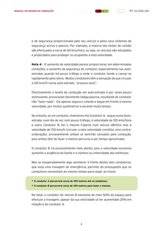 8
MANUAL DO ENSINO DA CONDUÇÃO FT [3] [256] [24]
e de segurança proporcionada pelo seu veículo e pelos seus sistemas de
segurança activa e passiva. Por exemplo, a maioria dos testes de colisão
são efectuados a cerca de 60 kms/hora, ou seja, os veículos são estudados
e projectados para proteger os ocupantes a esta velocidade.
Nota 4 – O aumento de velocidade parece proporcionar, em determinadas
condições, o aumento da segurança do condutor, especialmente nas auto-
estradas quando há pouco tráfego e onde o condutor tende a cansar-se
rapidamente pela rotina. Muitos condutores têm a sensação de que circular
a 120 kms/h numa auto-estrada, “provoca sono”.
Efectivamente a tarefa da condução em auto-estrada é por vezes pouco
estimulante, provocando facilmente fadiga passiva, resultante do condutor
não “fazer nada”. Ele apenas segura o volante e segue em frente à mesma
velocidade, por muitos quilómetros e durante muito tempo.
No entanto, se um condutor, chamemos-lhe Condutor A, segue numa Auto-
estrada, num dia de sol, com pouco tráfego, à velocidade de 120 kms/hora
e outro Condutor B, faz o mesmo trajecto num veículo idêntico mas à
velocidade de 150 kms/h (circular a esta velocidade constitui uma contra-
ordenação), provavelmente ambos se sentirão cansados pela condução,
pois ambos têm de fazer o mesmo percurso e por tempo aproximado.
O condutor B irá provavelmente mais atento, pois a velocidade excessiva
aumenta a exigência da tarefa e o número ou intensidade dos estímulos.
Mas se inesperadamente algo acontecer à frente destes dois condutores,
que exija uma travagem de emergência, partindo do pressuposto que os
condutores necessitam do mesmo tempo para reagir ao travar:
• O condutor A percorrerá cerca de 100 metros até se imobilizar;
• O condutor B percorrerá cerca de 150 metros para fazer o mesmo.
No total, o condutor do veículo B necessita de mais 50% do espaço para
efectuar a travagem, apesar da sua velocidade só ter aumentado 25% em
relação à do condutor A.
 