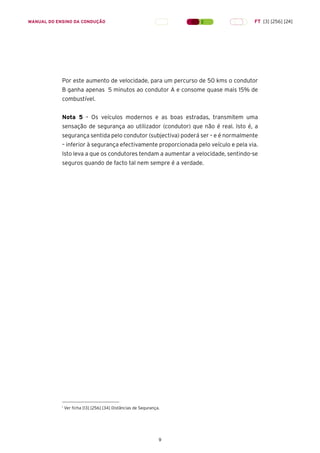 9
MANUAL DO ENSINO DA CONDUÇÃO FT [3] [256] [24]
Por este aumento de velocidade, para um percurso de 50 kms o condutor
B ganha apenas 5 minutos ao condutor A e consome quase mais 15% de
combustível.
Nota 5 – Os veículos modernos e as boas estradas, transmitem uma
sensação de segurança ao utilizador (condutor) que não é real. Isto é, a
segurança sentida pelo condutor (subjectiva) poderá ser – e é normalmente
– inferior à segurança efectivamente proporcionada pelo veículo e pela via.
Isto leva a que os condutores tendam a aumentar a velocidade, sentindo-se
seguros quando de facto tal nem sempre é a verdade.
1
Ver ficha [13] [256] [34] Distâncias de Segurança.
 