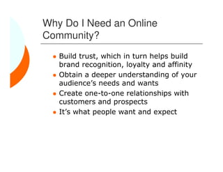 Why Do I Need an Online
Community?
   Build trust, which in turn helps build
   brand recognition, loyalty and affinity
   Obtain a deeper understanding of your
   audience’s needs and wants
   Create one-to-one relationships with
   customers and prospects
   It’s what people want and expect
 