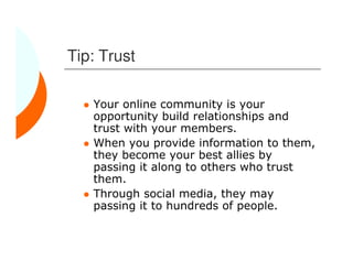Tip: Trust

   Your online community is your
   opportunity build relationships and
   trust with your members.
   When you provide information to them,
   they become your best allies by
   passing it along to others who trust
   them.
   Through social media, they may
   passing it to hundreds of people.
 