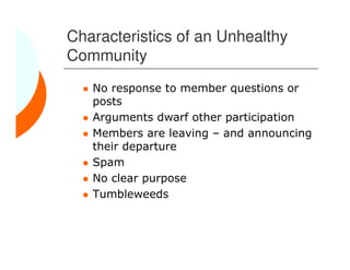 Characteristics of an Unhealthy
Community
   No response to member questions or
   posts
   Arguments dwarf other participation
   Members are leaving – and announcing
   their departure
   Spam
   No clear purpose
   Tumbleweeds
 