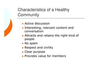 Characteristics of a Healthy
Community
   Active discussion
   Interesting, relevant content and
   conversation
   Attracts and retains the right kind of
   people
   No spam
   Respect and civility
   Clear purpose
   Provides value for members
 