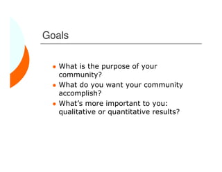 Goals

   What is the purpose of your
   community?
   What do you want your community
   accomplish?
   What’s more important to you:
   qualitative or quantitative results?
 