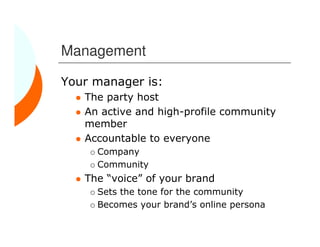 Management

Your manager is:
   The party host
   An active and high-profile community
   member
   Accountable to everyone
     Company
     Community
   The “voice” of your brand
     Sets the tone for the community
     Becomes your brand’s online persona
 