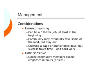 Management

Considerations
   Time-consuming
     Can be a full-time job, at least in the
     beginning
     Community may eventually take some of
     the load, but may not
     Creating a page or profile takes days, but
     success takes time – and hard work
   Time-sensitive
     Online community members expect
     responses in hours (or less)
 