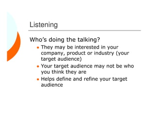 Listening

Who’s doing the talking?
   They may be interested in your
   company, product or industry (your
   target audience)
   Your target audience may not be who
   you think they are
   Helps define and refine your target
   audience
 