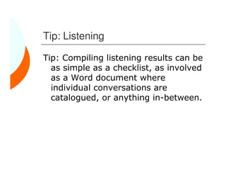 Tip: Listening

Tip: Compiling listening results can be
  as simple as a checklist, as involved
  as a Word document where
  individual conversations are
  catalogued, or anything in-between.
 