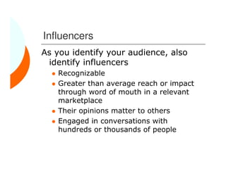 Influencers
As you identify your audience, also
 identify influencers
    Recognizable
    Greater than average reach or impact
    through word of mouth in a relevant
    marketplace
    Their opinions matter to others
    Engaged in conversations with
    hundreds or thousands of people
 