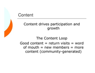 Content

  Content drives participation and
               growth

        The Content Loop
Good content = return visits = word
 of mouth = new members = more
  content (community-generated)
 