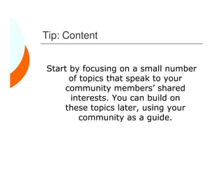 Tip: Content


Start by focusing on a small number
      of topics that speak to your
     community members’ shared
      interests. You can build on
     these topics later, using your
         community as a guide.
 