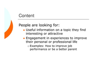 Content

People are looking for:
    Useful information on a topic they find
    interesting or attractive
    Engagement in experiences to improve
    their personal or professional life
      Examples: How to improve job
      performance or be a better parent
 