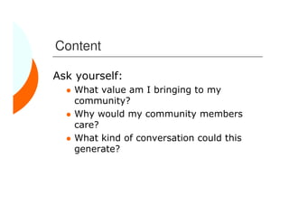 Content

Ask yourself:
   What value am I bringing to my
   community?
   Why would my community members
   care?
   What kind of conversation could this
   generate?
 